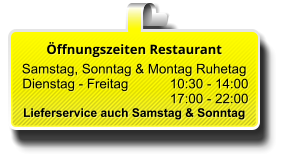 Öffnungszeiten Restaurant  Samstag, Sonntag & Montag Ruhetag  Dienstag - Freitag 		10:30 - 14:00 17:00 - 22:00 Lieferservice auch Samstag & Sonntag