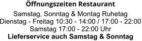 Öffnungszeiten Restaurant  Samstag, Sonntag & Montag Ruhetag Dienstag - Freitag 10:30 - 14:00 / 17:00 - 22:00 Samstag 17:00 - 22:00 Uhr Lieferservice auch Samstag & Sonntag