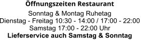 Öffnungszeiten Restaurant  Sonntag & Montag Ruhetag Dienstag - Freitag 10:30 - 14:00 / 17:00 - 22:00 Samstag 17:00 - 22:00 Uhr Lieferservice auch Samstag & Sonntag